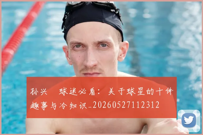 孙兴慜球迷必看:关于球星的十件趣事与冷知识_20260527112312