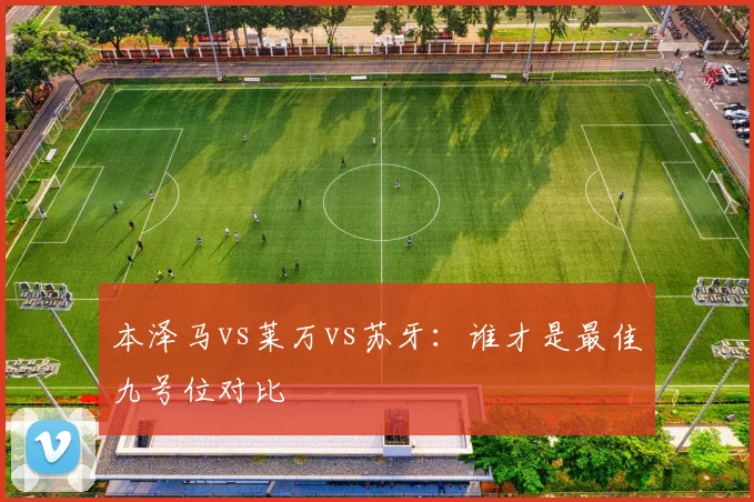 本泽马vs莱万vs苏牙：谁才是最佳九号位对比