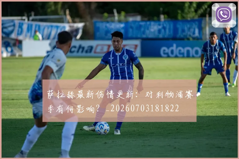 萨拉赫最新伤情更新:对利物浦赛季有何影响?_20260703181822