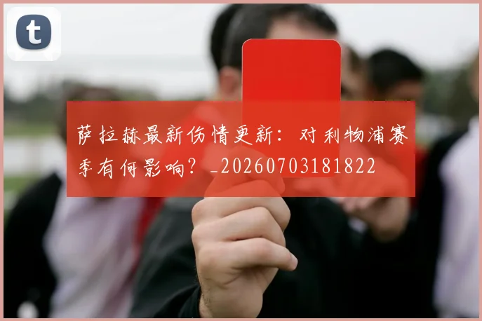 萨拉赫最新伤情更新：对利物浦赛季有何影响？_20260703181822